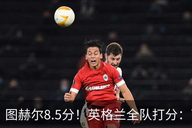 图赫尔8.5分！英格兰全队打分：萨卡+赖斯排前二，1将刚及格