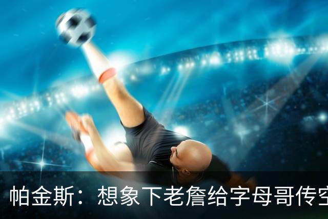 帕金斯：想象下老詹给字母哥传空接 阿德巴约蹲底角将成新杀手锏