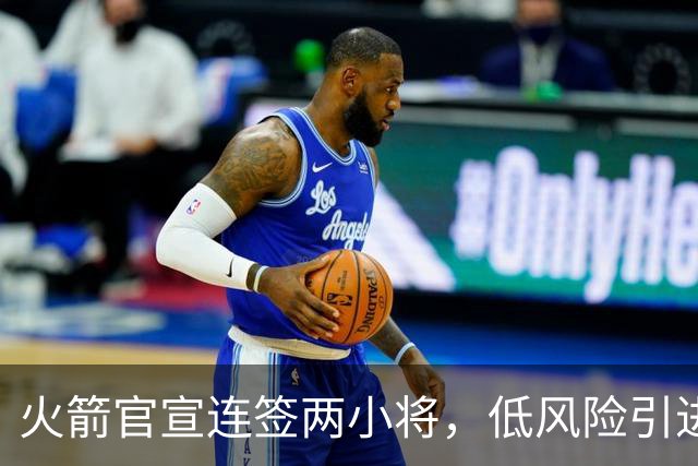 火箭官宣连签两小将，低风险引进29+17中锋，前绿军侧翼已辗转多队