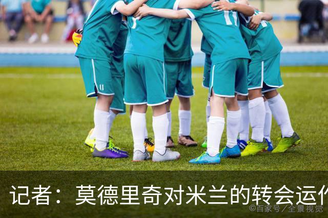 记者：莫德里奇对米兰的转会运作很满意，球队用实质行动劝他留下