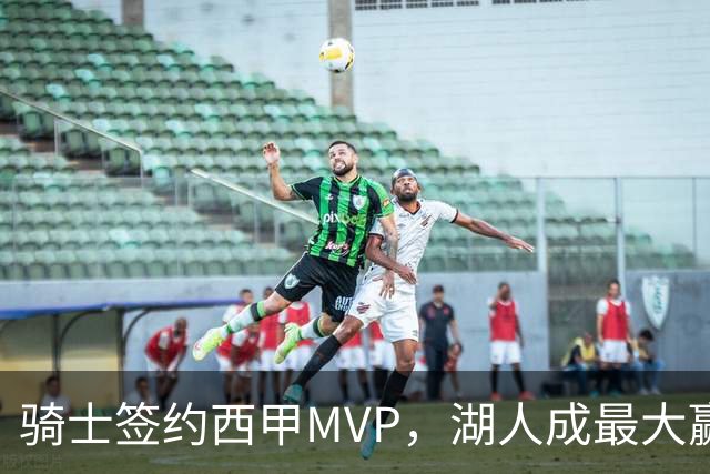 骑士签约西甲MVP，湖人成最大赢家，压价获得顶级锋线